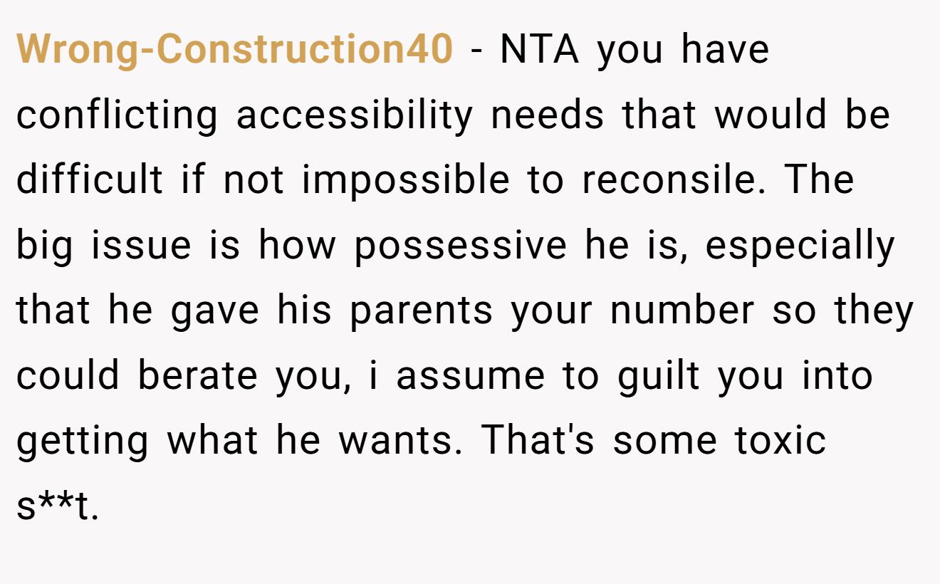 Wrong-Construction40 - NTA you have conflicting accessibility needs that would be difficult if not impossible to reconsile. The big issue is how possessive he is, especially that he gave his parents your number so they could berate you, i assume to guilt you into getting what he wants. That's some toxic s**t.