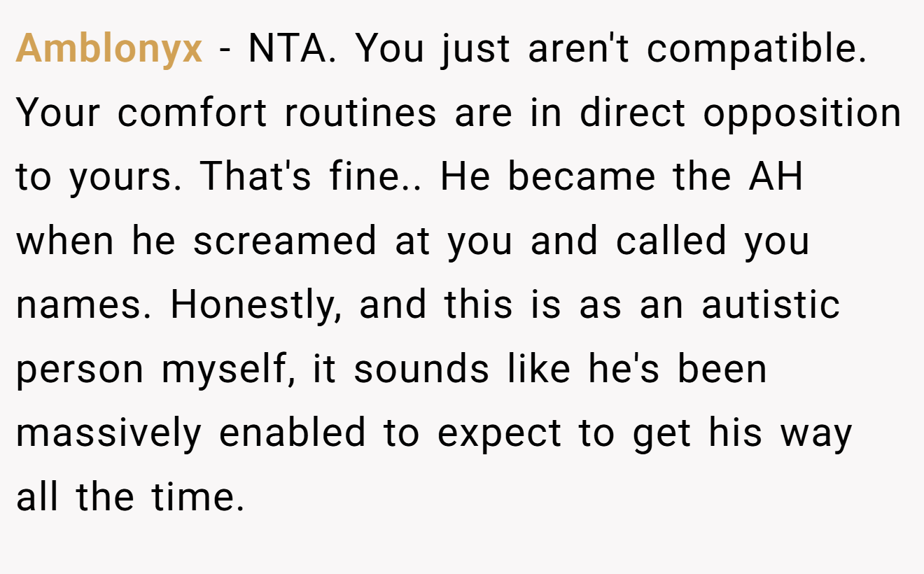 Amblonyx - NTA. You just aren't compatible. Your comfort routines are in direct opposition to yours. That's fine.. He became the AH when he screamed at you and called you names. Honestly, and this is as an autistic person myself, it sounds like he's been massively enabled to expect to get his way all the time.