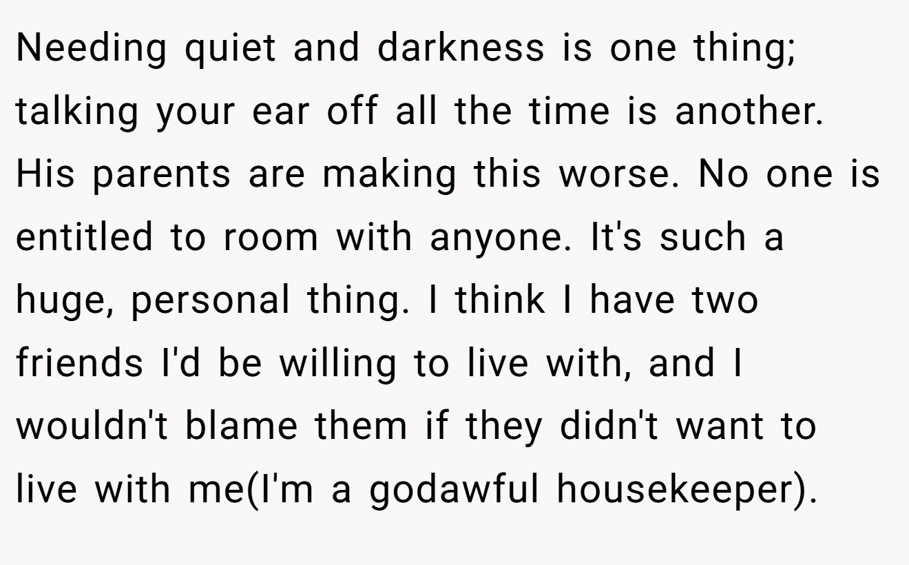 Needing quiet and darkness is one thing; talking your ear off all the time is another. His parents are making this worse. No one is entitled to room with anyone. It's such a huge, personal thing. I think I have two friends I'd be willing to live with, and I wouldn't blame them if they didn't want to live with me(I'm a godawful housekeeper).