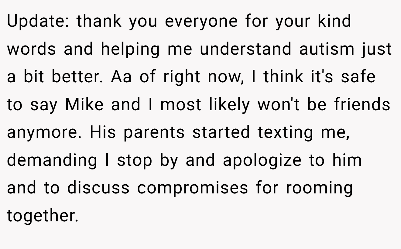 Update: thank you everyone for your kind words and helping me understand autism just a bit better. Aa of right now, I think it's safe to say Mike and I most likely won't be friends anymore. His parents started texting me, demanding I stop by and apologize to him and to discuss compromises for rooming together.