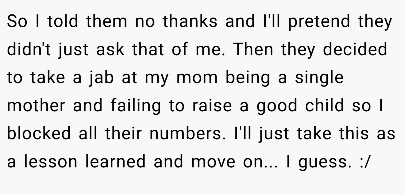 So I told them no thanks and I'll pretend they didn't just ask that of me. Then they decided to take a jab at my mom being a single mother and failing to raise a good child so I blocked all their numbers. I'll just take this as a lesson learned and move on... I guess. :/