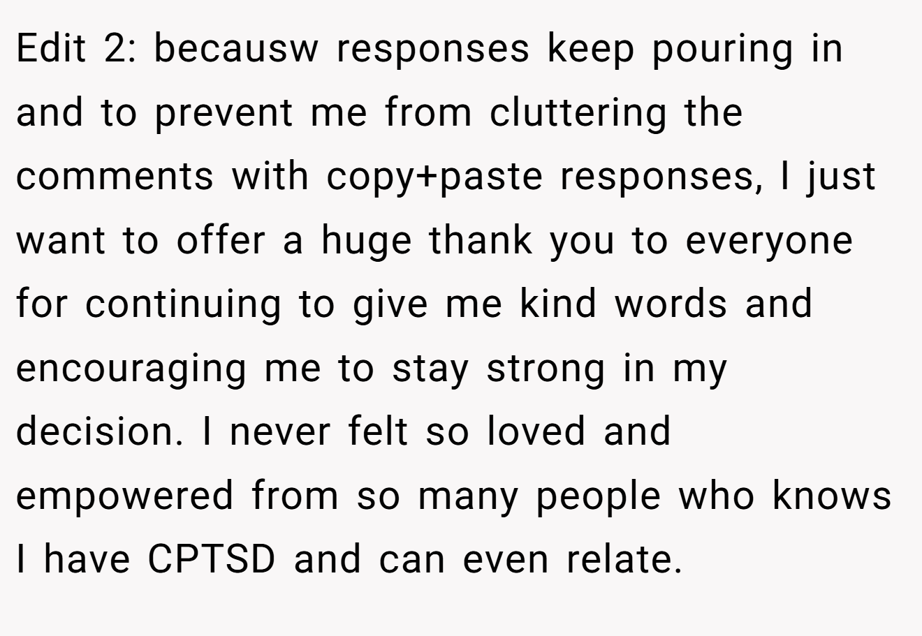 Edit 2: becausw responses keep pouring in and to prevent me from cluttering the comments with copy+paste responses, I just want to offer a huge thank you to everyone for continuing to give me kind words and encouraging me to stay strong in my decision. I never felt so loved and empowered from so many people who knows I have CPTSD and can even relate.