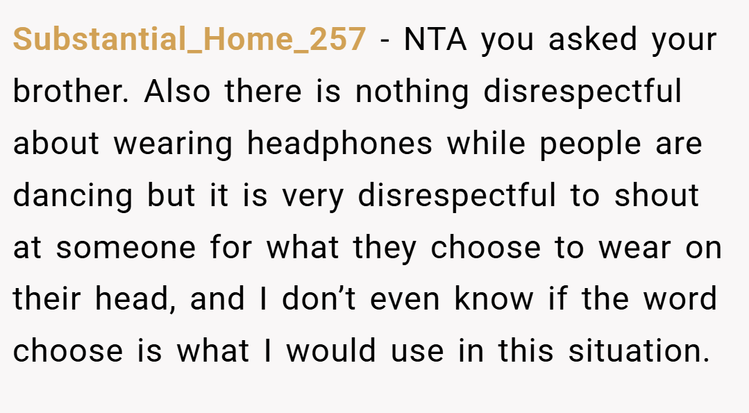 Substantial_Home_257 − NTA you asked your brother. Also there is nothing disrespectful about wearing headphones while people are dancing but it is very disrespectful to shout at someone for what they choose to wear on their head, and I don’t even know if the word choose is what I would use in this situation.