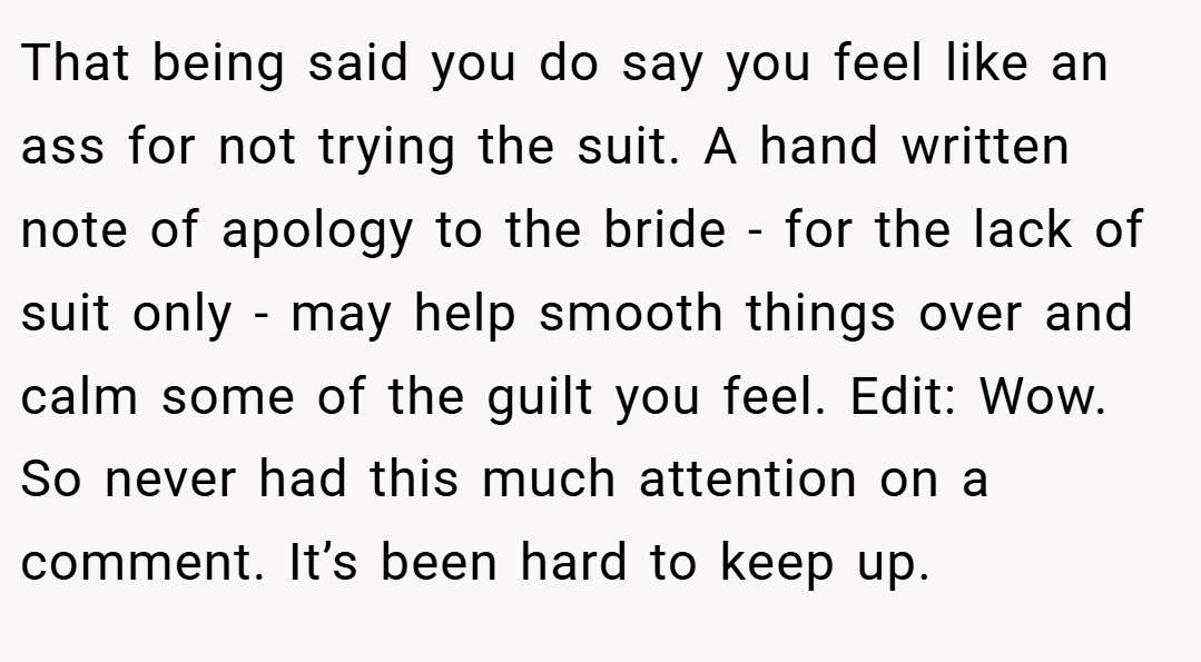 That being said you do say you feel like an ass for not trying the suit. A hand written note of apology to the bride - for the lack of suit only - may help smooth things over and calm some of the guilt you feel. Edit: Wow. So never had this much attention on a comment. It’s been hard to keep up.