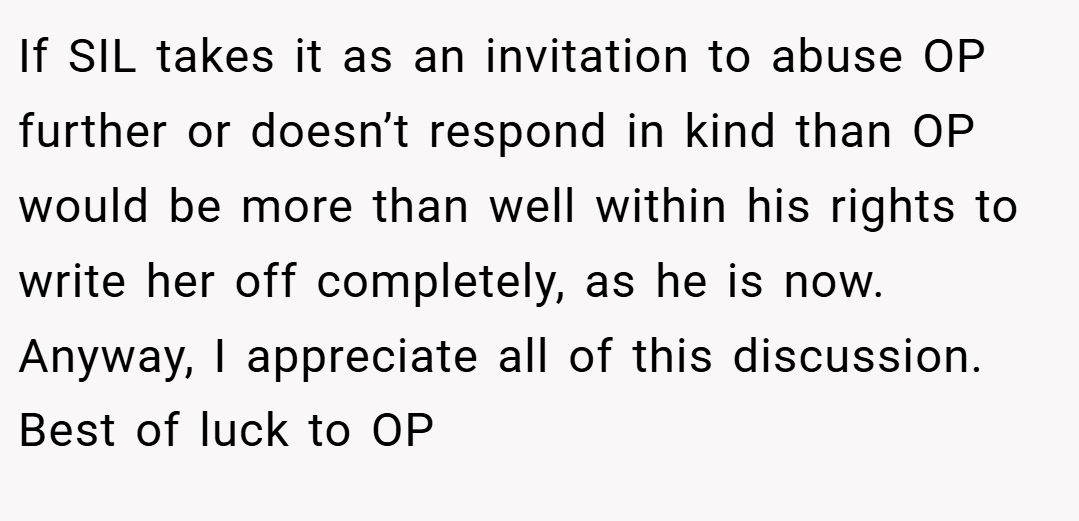 If SIL takes it as an invitation to abuse OP further or doesn’t respond in kind than OP would be more than well within his rights to write her off completely, as he is now. Anyway, I appreciate all of this discussion. Best of luck to OP