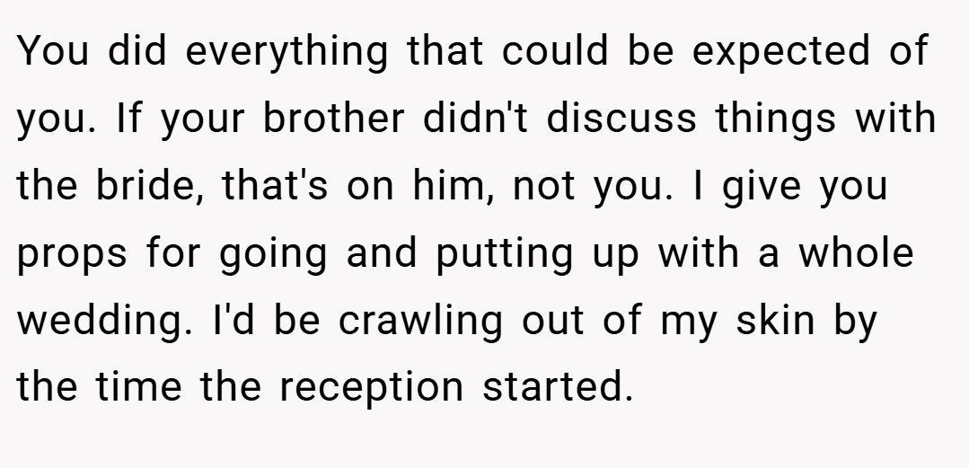 You did everything that could be expected of you. If your brother didn't discuss things with the bride, that's on him, not you. I give you props for going and putting up with a whole wedding. I'd be crawling out of my skin by the time the reception started.
