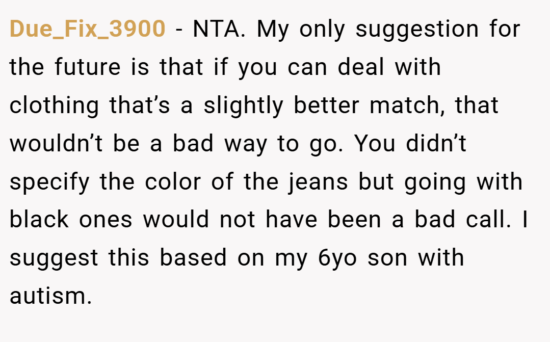 Due_Fix_3900 − NTA. My only suggestion for the future is that if you can deal with clothing that’s a slightly better match, that wouldn’t be a bad way to go. You didn’t specify the color of the jeans but going with black ones would not have been a bad call. I suggest this based on my 6yo son with autism.