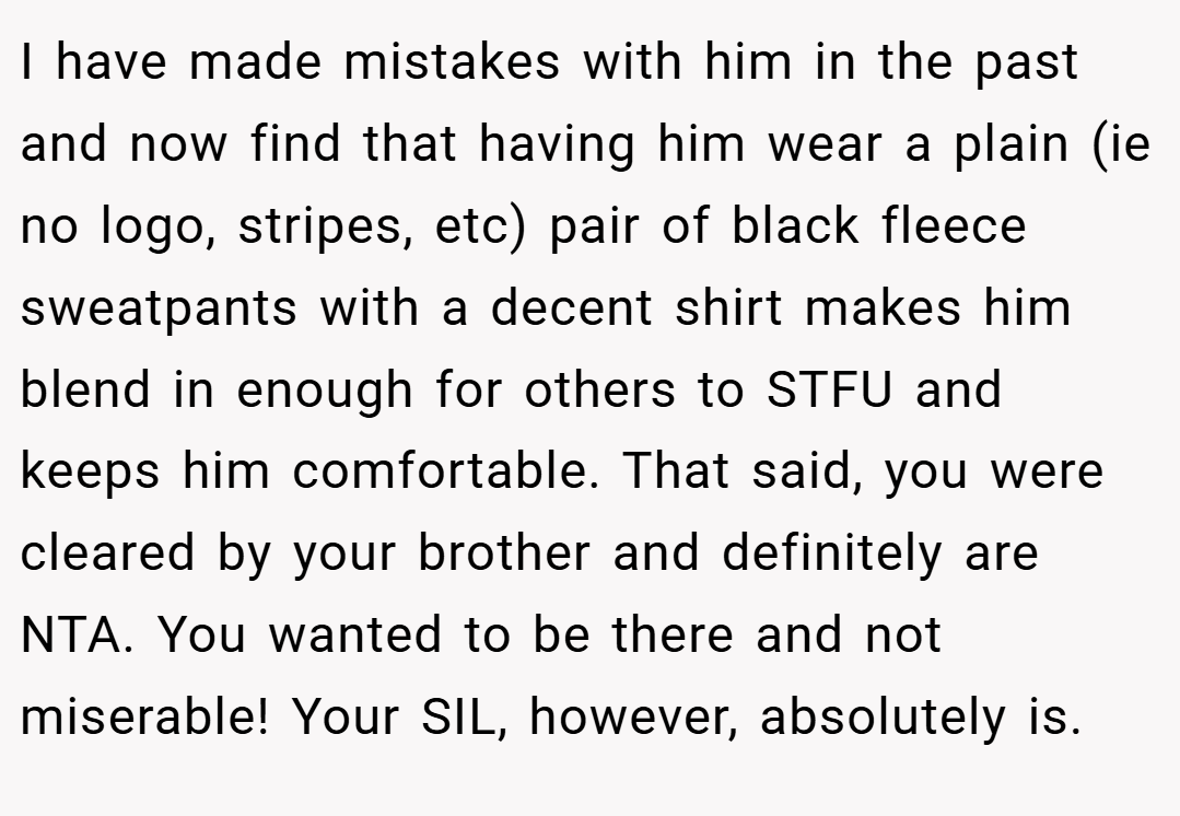 I have made mistakes with him in the past and now find that having him wear a plain (ie no logo, stripes, etc) pair of black fleece sweatpants with a decent shirt makes him blend in enough for others to STFU and keeps him comfortable. That said, you were cleared by your brother and definitely are NTA. You wanted to be there and not miserable! Your SIL, however, absolutely is.
