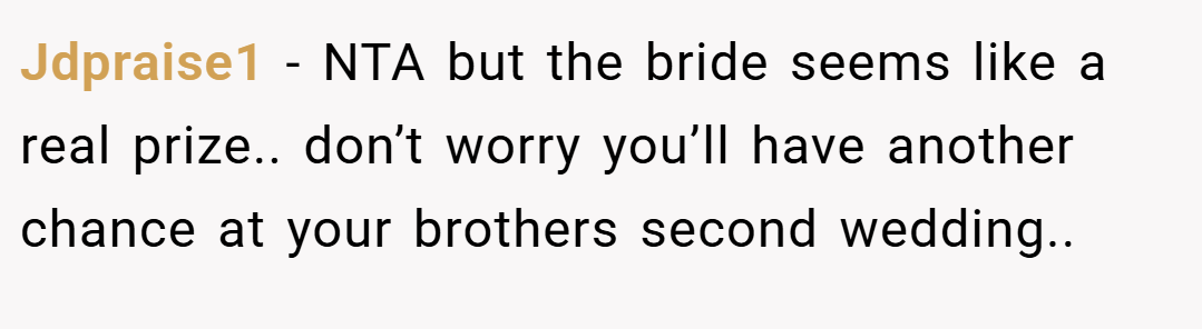 Jdpraise1 − NTA but the bride seems like a real prize.. don’t worry you’ll have another chance at your brothers second wedding..