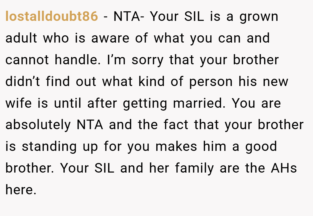 lostalldoubt86 − NTA- Your SIL is a grown adult who is aware of what you can and cannot handle. I’m sorry that your brother didn’t find out what kind of person his new wife is until after getting married. You are absolutely NTA and the fact that your brother is standing up for you makes him a good brother. Your SIL and her family are the AHs here.