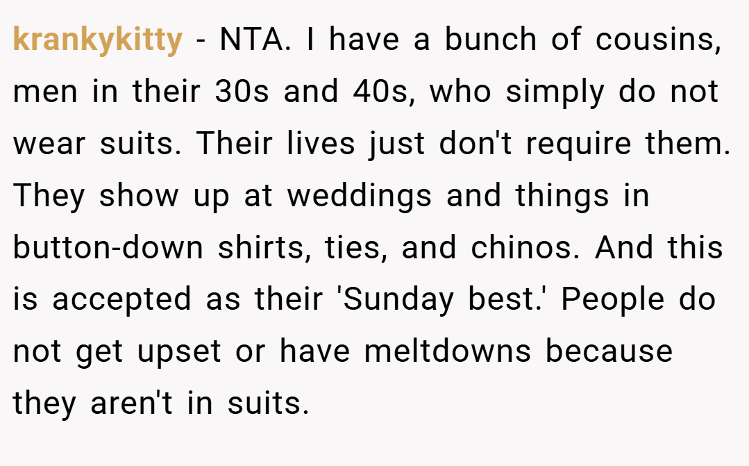 krankykitty − NTA. I have a bunch of cousins, men in their 30s and 40s, who simply do not wear suits. Their lives just don't require them. They show up at weddings and things in button-down shirts, ties, and chinos. And this is accepted as their 'Sunday best.' People do not get upset or have meltdowns because they aren't in suits.