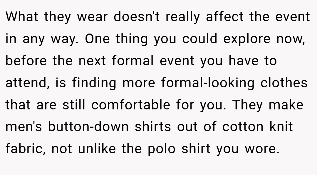What they wear doesn't really affect the event in any way. One thing you could explore now, before the next formal event you have to attend, is finding more formal-looking clothes that are still comfortable for you. They make men's button-down shirts out of cotton knit fabric, not unlike the polo shirt you wore.
