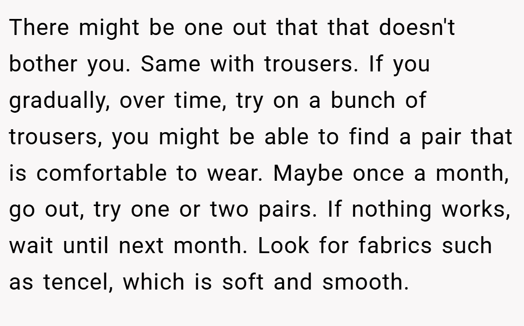 There might be one out that that doesn't bother you. Same with trousers. If you gradually, over time, try on a bunch of trousers, you might be able to find a pair that is comfortable to wear. Maybe once a month, go out, try one or two pairs. If nothing works, wait until next month. Look for fabrics such as tencel, which is soft and smooth.