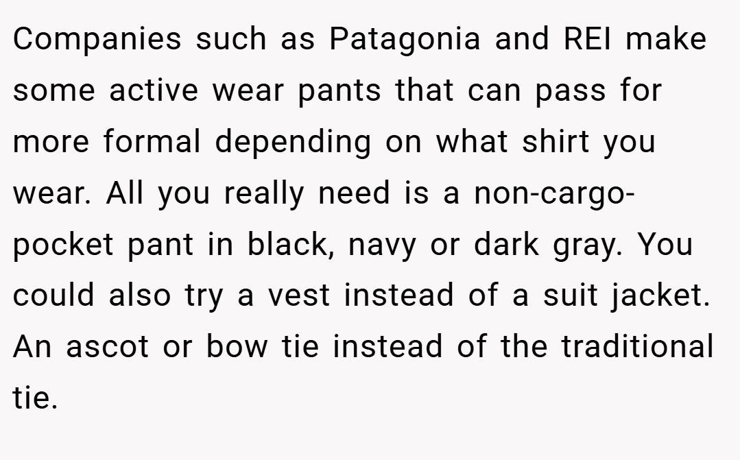 Companies such as Patagonia and REI make some active wear pants that can pass for more formal depending on what shirt you wear. All you really need is a non-cargo-pocket pant in black, navy or dark gray. You could also try a vest instead of a suit jacket. An ascot or bow tie instead of the traditional tie.