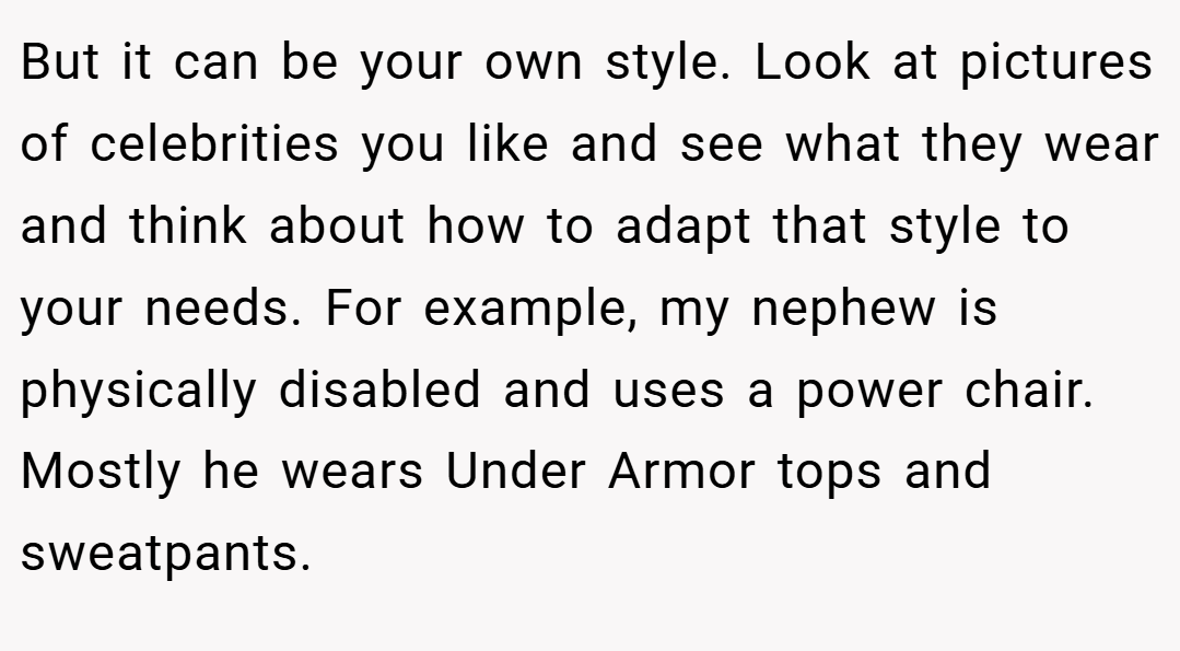 But it can be your own style. Look at pictures of celebrities you like and see what they wear and think about how to adapt that style to your needs. For example, my nephew is physically disabled and uses a power chair. Mostly he wears Under Armor tops and sweatpants.