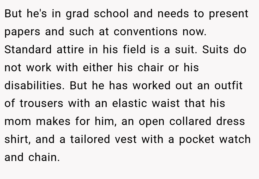 But he's in grad school and needs to present papers and such at conventions now. Standard attire in his field is a suit. Suits do not work with either his chair or his disabilities. But he has worked out an outfit of trousers with an elastic waist that his mom makes for him, an open collared dress shirt, and a tailored vest with a pocket watch and chain.