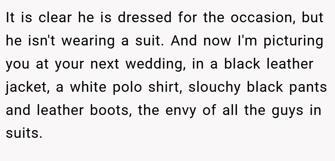 It is clear he is dressed for the occasion, but he isn't wearing a suit. And now I'm picturing you at your next wedding, in a black leather jacket, a white polo shirt, slouchy black pants and leather boots, the envy of all the guys in suits.