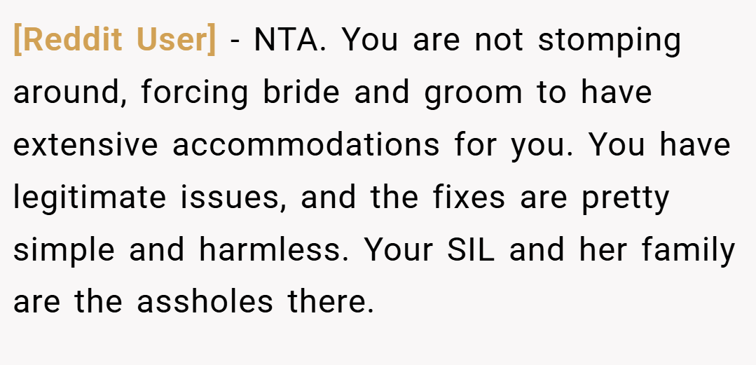 [Reddit User] − NTA. You are not stomping around, forcing bride and groom to have extensive accommodations for you. You have legitimate issues, and the fixes are pretty simple and harmless. Your SIL and her family are the assholes there.