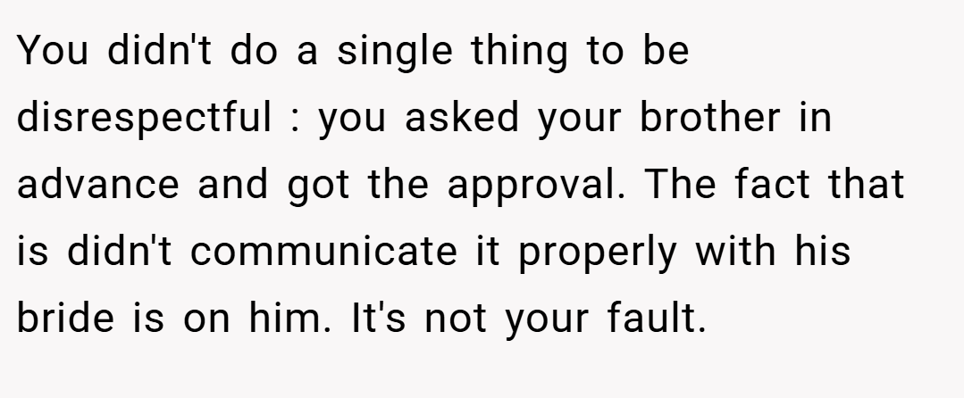 You didn't do a single thing to be disrespectful : you asked your brother in advance and got the approval. The fact that is didn't communicate it properly with his bride is on him. It's not your fault.