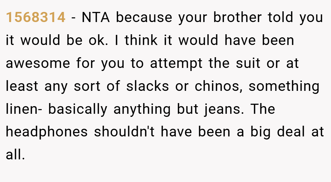 1568314 − NTA because your brother told you it would be ok. I think it would have been awesome for you to attempt the suit or at least any sort of slacks or chinos, something linen- basically anything but jeans. The headphones shouldn't have been a big deal at all.