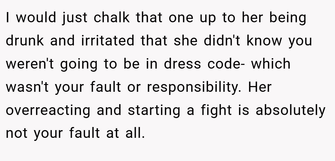I would just chalk that one up to her being drunk and irritated that she didn't know you weren't going to be in dress code- which wasn't your fault or responsibility. Her overreacting and starting a fight is absolutely not your fault at all.