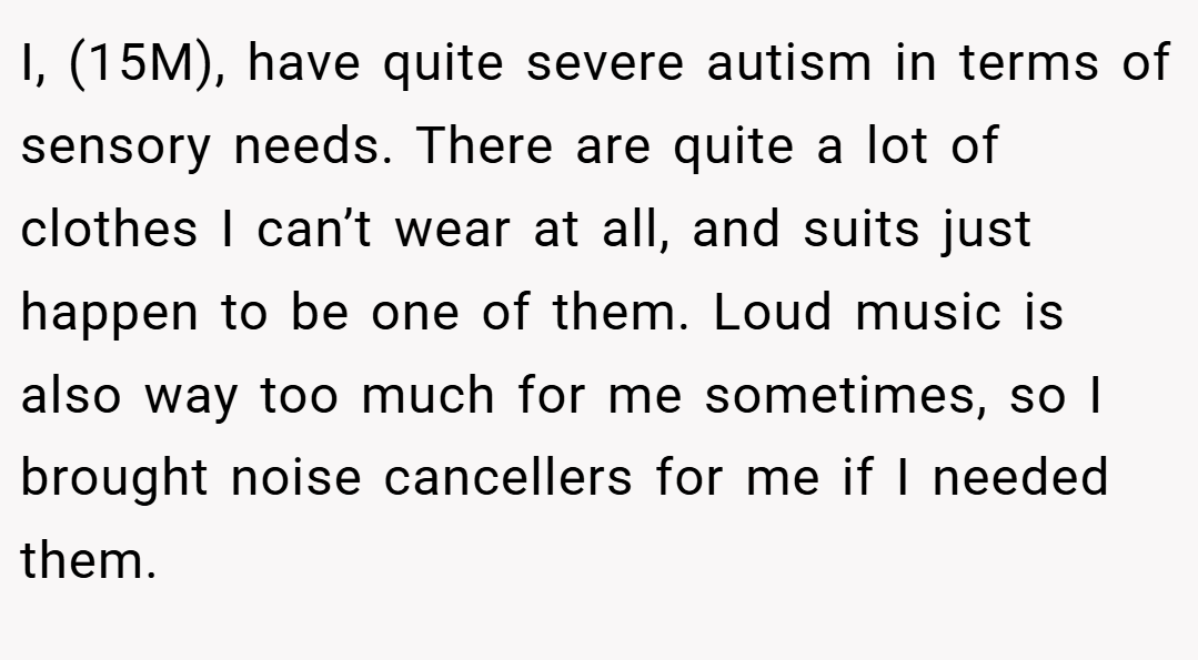 I, (15M), have quite severe autism in terms of sensory needs. There are quite a lot of clothes I can’t wear at all, and suits just happen to be one of them. Loud music is also way too much for me sometimes, so I brought noise cancellers for me if I needed them.