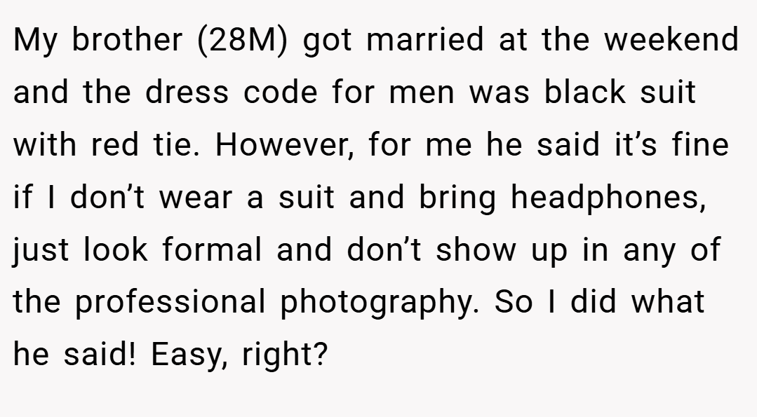 My brother (28M) got married at the weekend and the dress code for men was black suit with red tie. However, for me he said it’s fine if I don’t wear a suit and bring headphones, just look formal and don’t show up in any of the professional photography. So I did what he said! Easy, right?