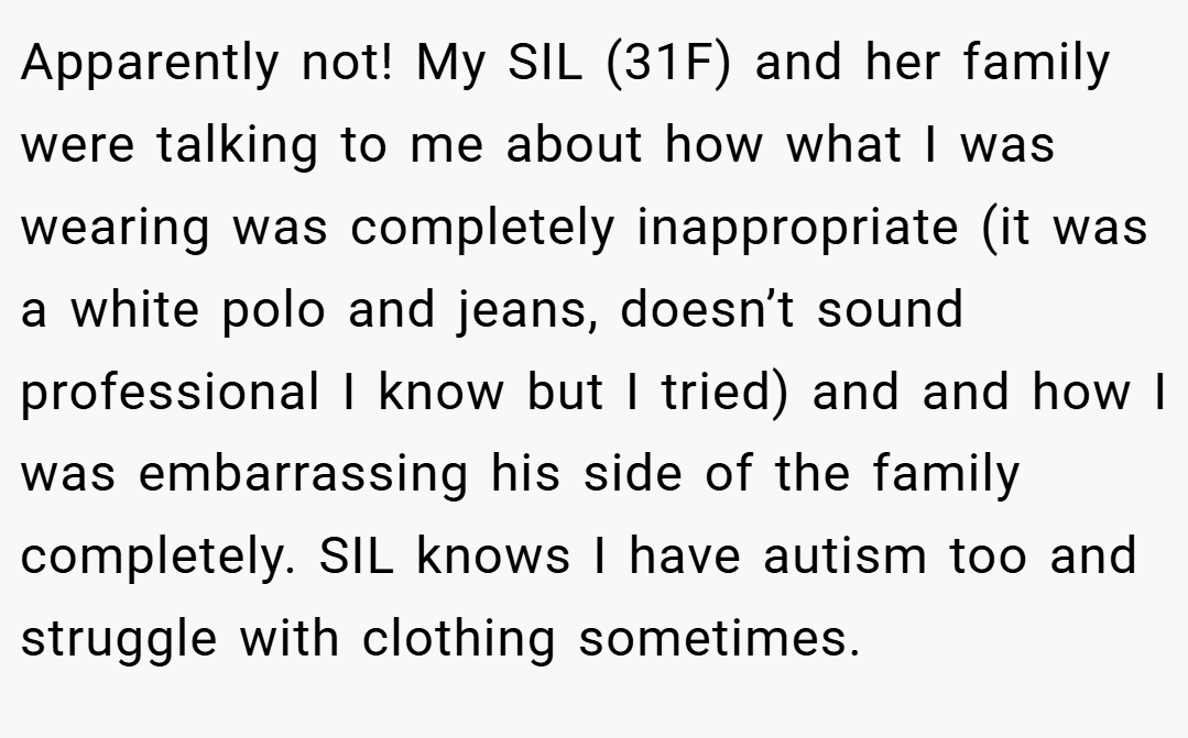 Apparently not! My SIL (31F) and her family were talking to me about how what I was wearing was completely inappropriate (it was a white polo and jeans, doesn’t sound professional I know but I tried) and and how I was embarrassing his side of the family completely. SIL knows I have autism too and struggle with clothing sometimes.