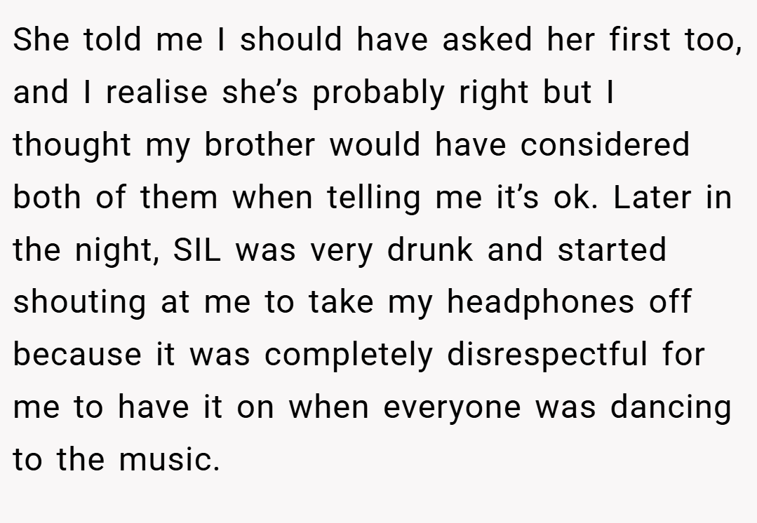 She told me I should have asked her first too, and I realise she’s probably right but I thought my brother would have considered both of them when telling me it’s ok. Later in the night, SIL was very drunk and started shouting at me to take my headphones off because it was completely disrespectful for me to have it on when everyone was dancing to the music.