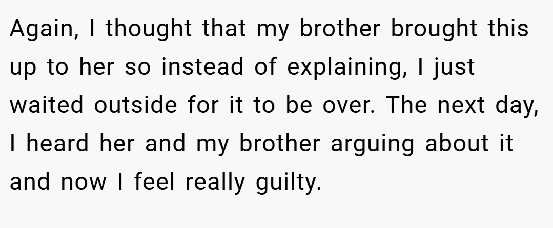 Again, I thought that my brother brought this up to her so instead of explaining, I just waited outside for it to be over. The next day, I heard her and my brother arguing about it and now I feel really guilty.