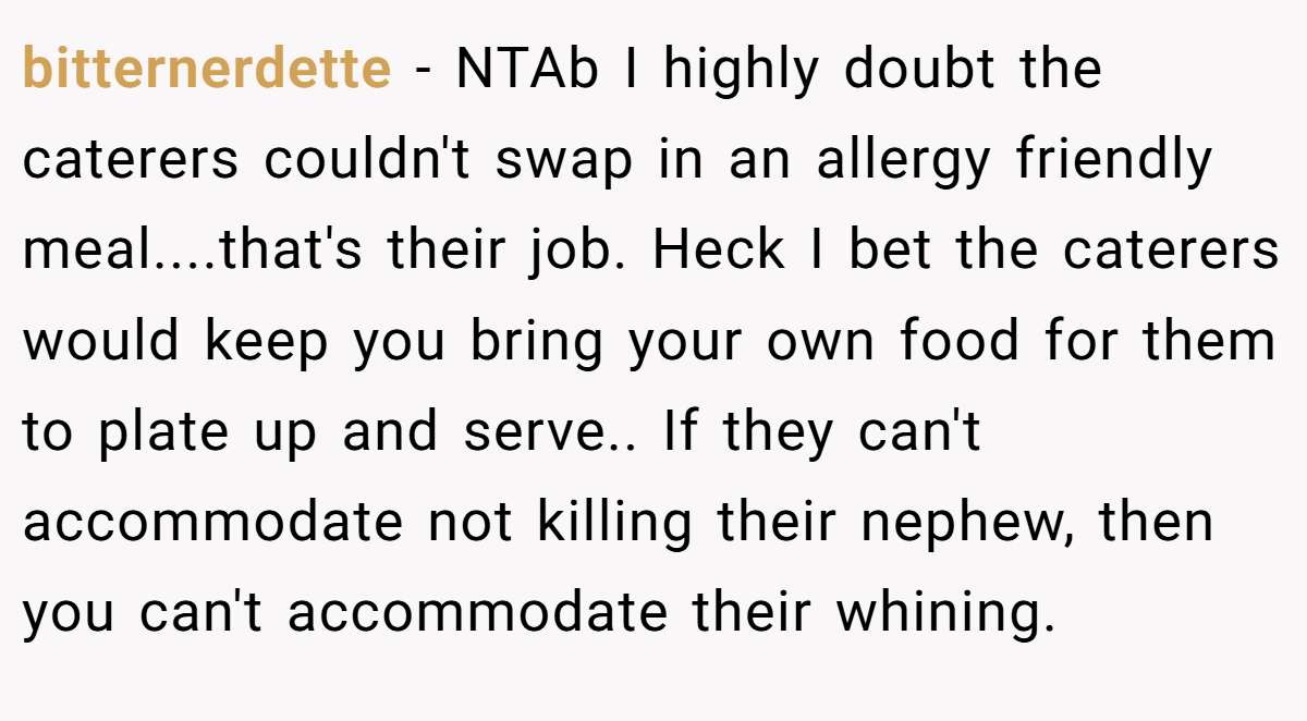 bitternerdette − NTAb I highly doubt the caterers couldn't swap in an allergy friendly meal....that's their job. Heck I bet the caterers would keep you bring your own food for them to plate up and serve.. If they can't accommodate not killing their nephew, then you can't accommodate their whining.
