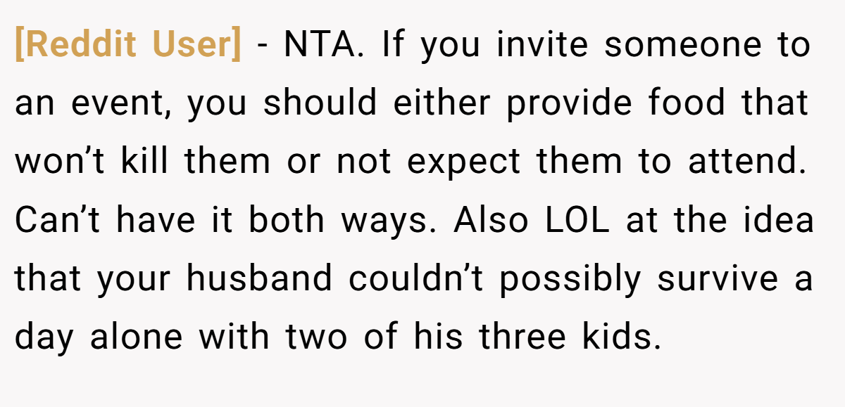[Reddit User] − NTA. If you invite someone to an event, you should either provide food that won’t kill them or not expect them to attend. Can’t have it both ways. Also LOL at the idea that your husband couldn’t possibly survive a day alone with two of his three kids.