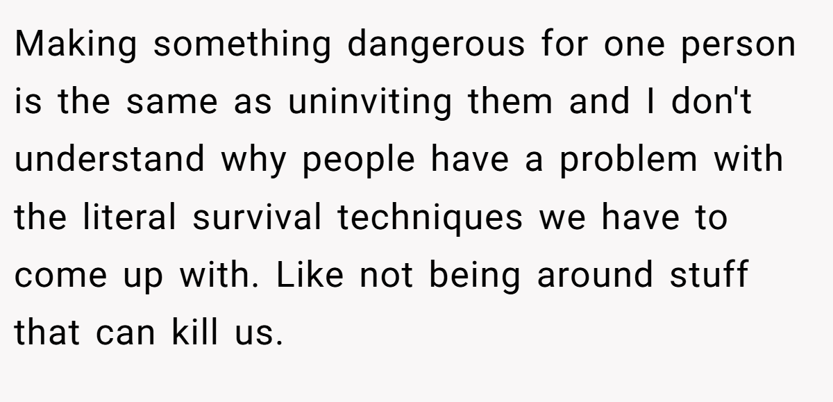 Making something dangerous for one person is the same as uninviting them and I don't understand why people have a problem with the literal survival techniques we have to come up with. Like not being around stuff that can kill us.