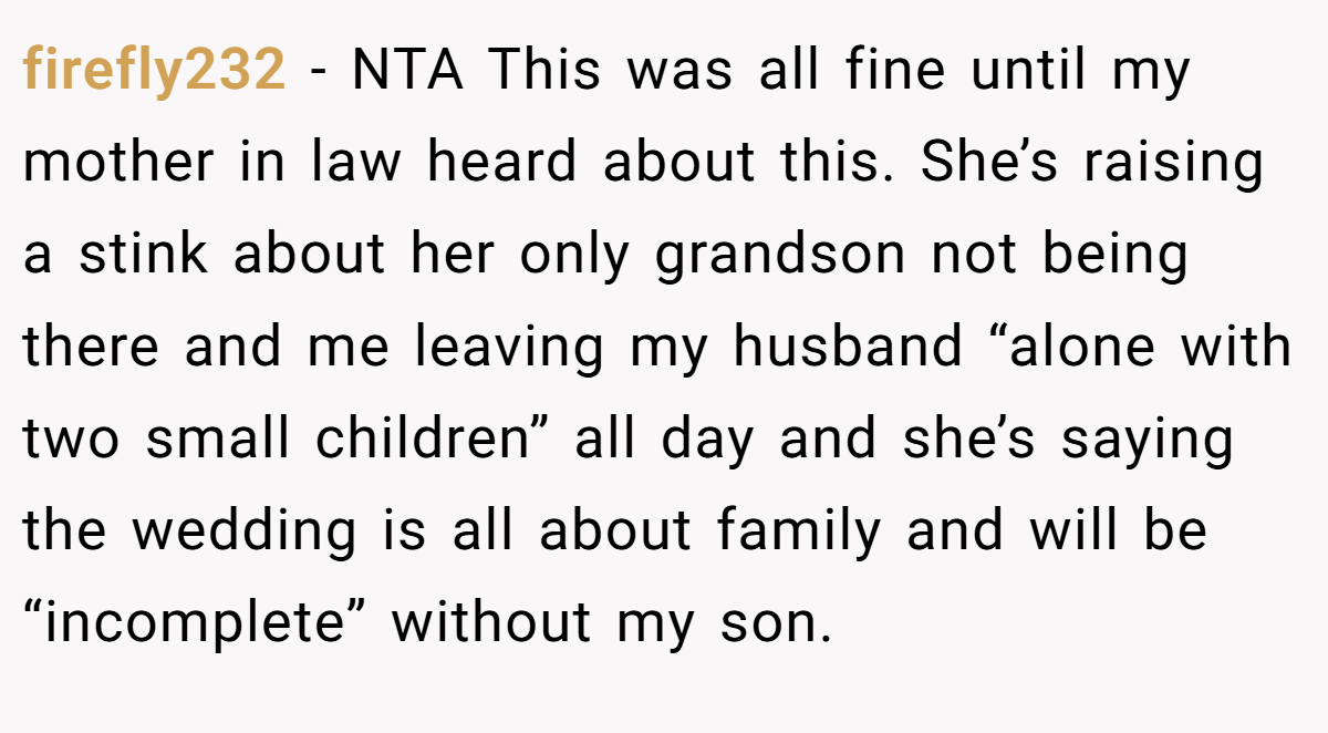 firefly232 − NTA This was all fine until my mother in law heard about this. She’s raising a stink about her only grandson not being there and me leaving my husband “alone with two small children” all day and she’s saying the wedding is all about family and will be “incomplete” without my son.