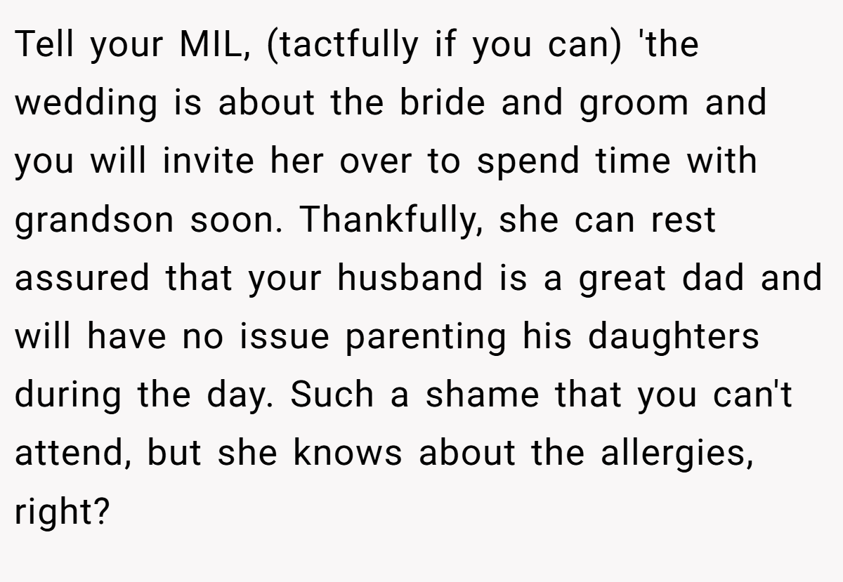 Tell your MIL, (tactfully if you can) 'the wedding is about the bride and groom and you will invite her over to spend time with grandson soon. Thankfully, she can rest assured that your husband is a great dad and will have no issue parenting his daughters during the day. Such a shame that you can't attend, but she knows about the allergies, right?