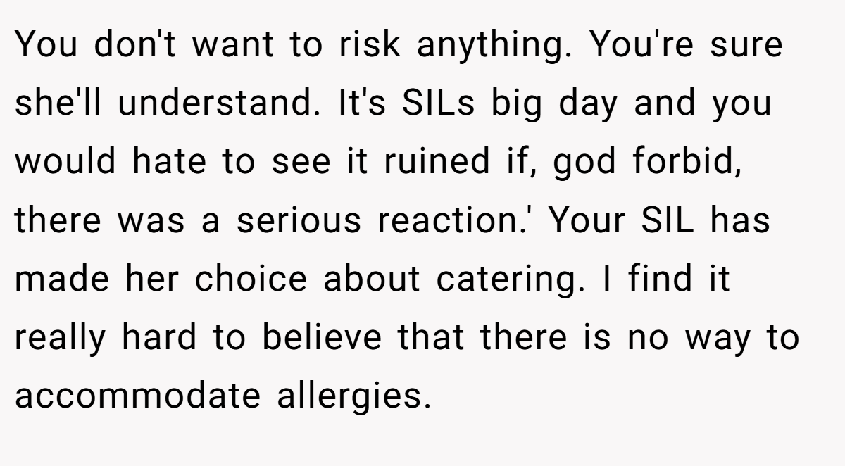 You don't want to risk anything. You're sure she'll understand. It's SILs big day and you would hate to see it ruined if, god forbid, there was a serious reaction.' Your SIL has made her choice about catering. I find it really hard to believe that there is no way to accommodate allergies.