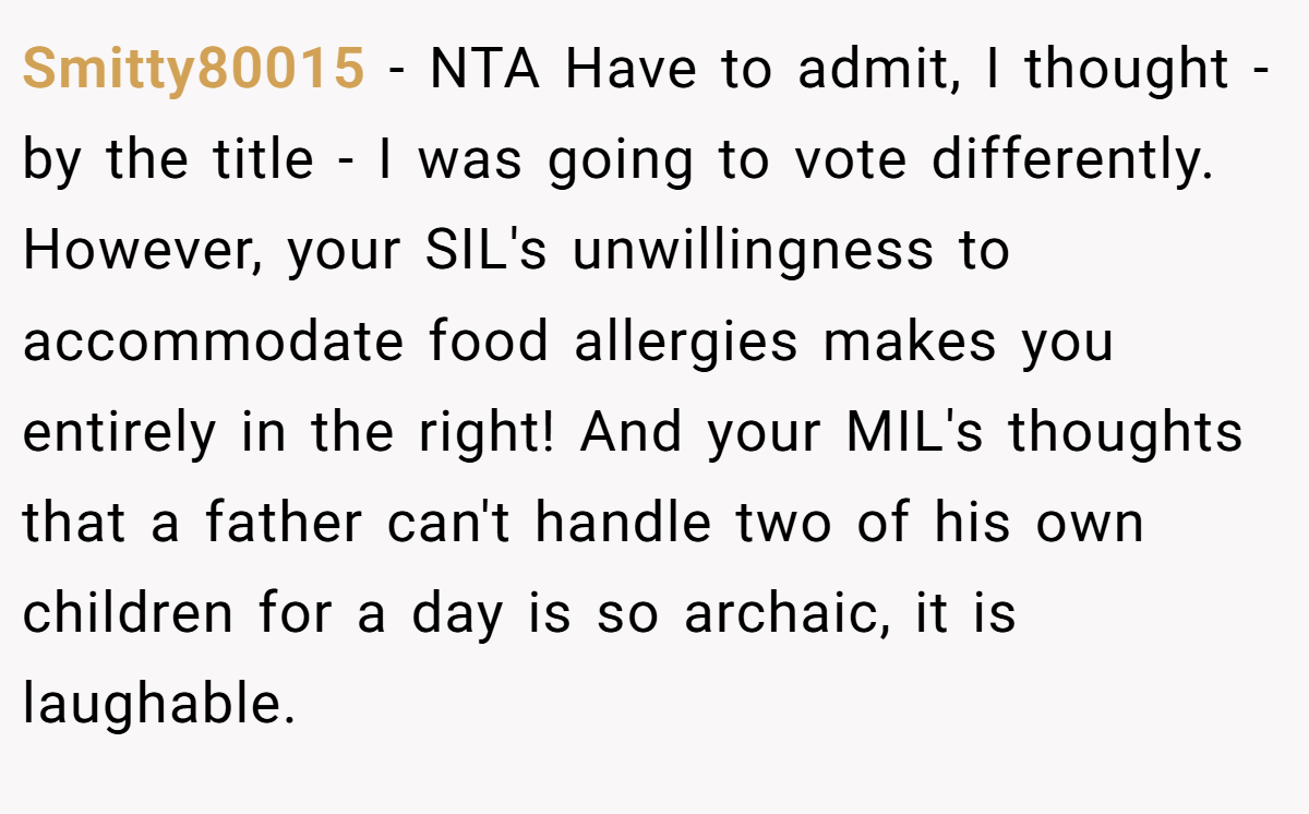 Smitty80015 − NTA Have to admit, I thought - by the title - I was going to vote differently. However, your SIL's unwillingness to accommodate food allergies makes you entirely in the right! And your MIL's thoughts that a father can't handle two of his own children for a day is so archaic, it is laughable.