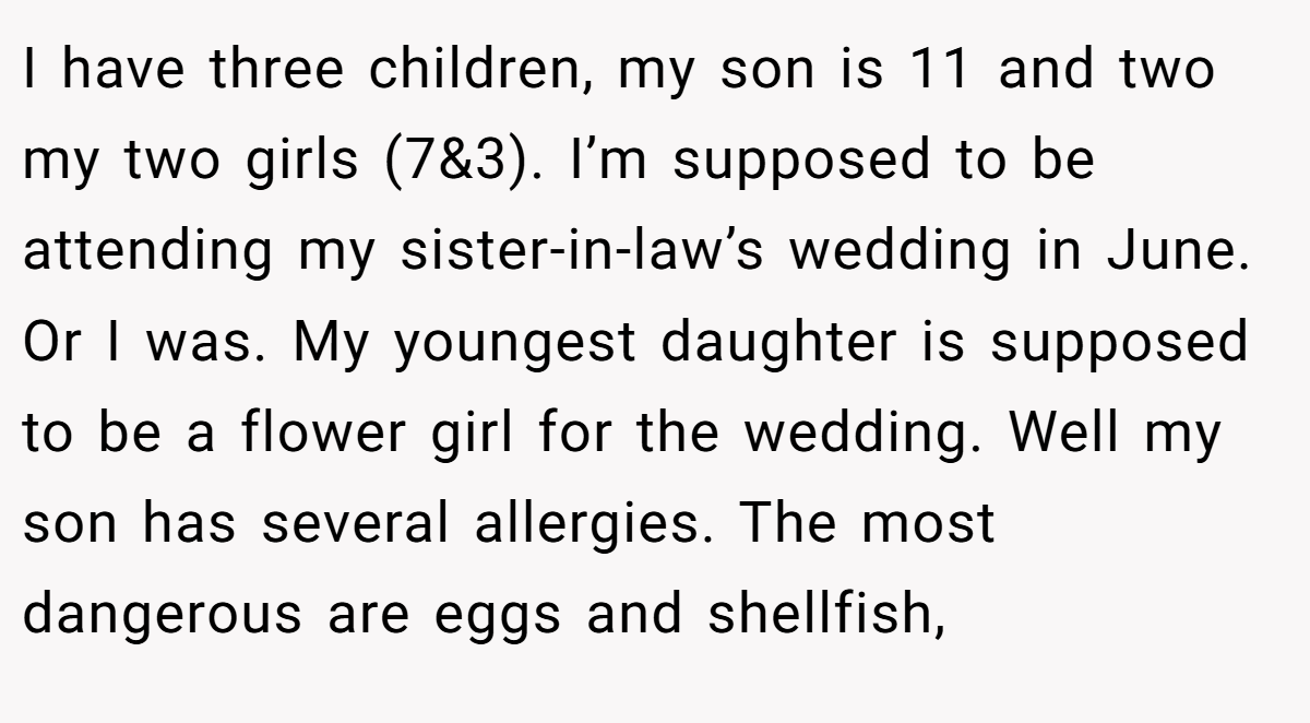 I have three children, my son is 11 and two my two girls (7&3). I’m supposed to be attending my sister-in-law’s wedding in June. Or I was. My youngest daughter is supposed to be a flower girl for the wedding. Well my son has several allergies. The most dangerous are eggs and shellfish,
