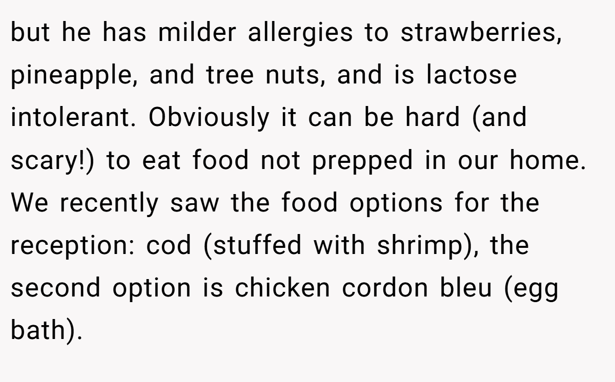 but he has milder allergies to strawberries, pineapple, and tree nuts, and is lactose intolerant. Obviously it can be hard (and scary!) to eat food not prepped in our home. We recently saw the food options for the reception: cod (stuffed with shrimp), the second option is chicken cordon bleu (egg bath).