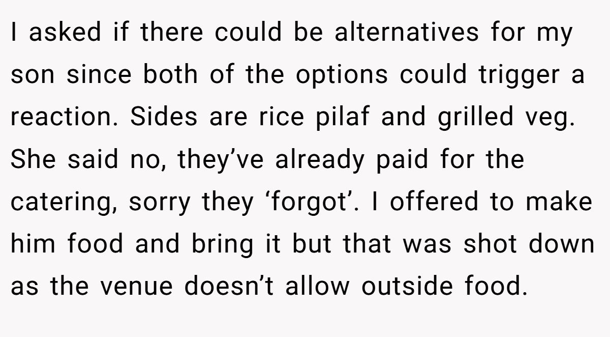 I asked if there could be alternatives for my son since both of the options could trigger a reaction. Sides are rice pilaf and grilled veg. She said no, they’ve already paid for the catering, sorry they ‘forgot’. I offered to make him food and bring it but that was shot down as the venue doesn’t allow outside food.