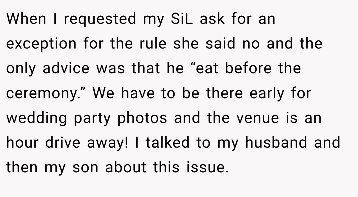 When I requested my SiL ask for an exception for the rule she said no and the only advice was that he “eat before the ceremony.” We have to be there early for wedding party photos and the venue is an hour drive away! I talked to my husband and then my son about this issue.