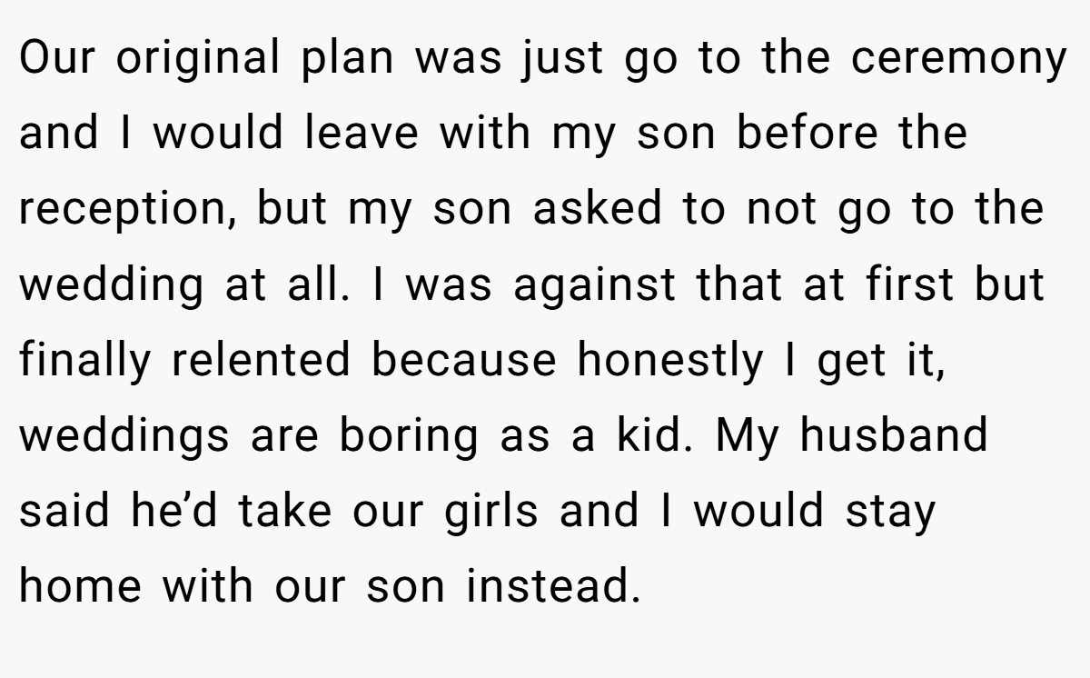 Our original plan was just go to the ceremony and I would leave with my son before the reception, but my son asked to not go to the wedding at all. I was against that at first but finally relented because honestly I get it, weddings are boring as a kid. My husband said he’d take our girls and I would stay home with our son instead.