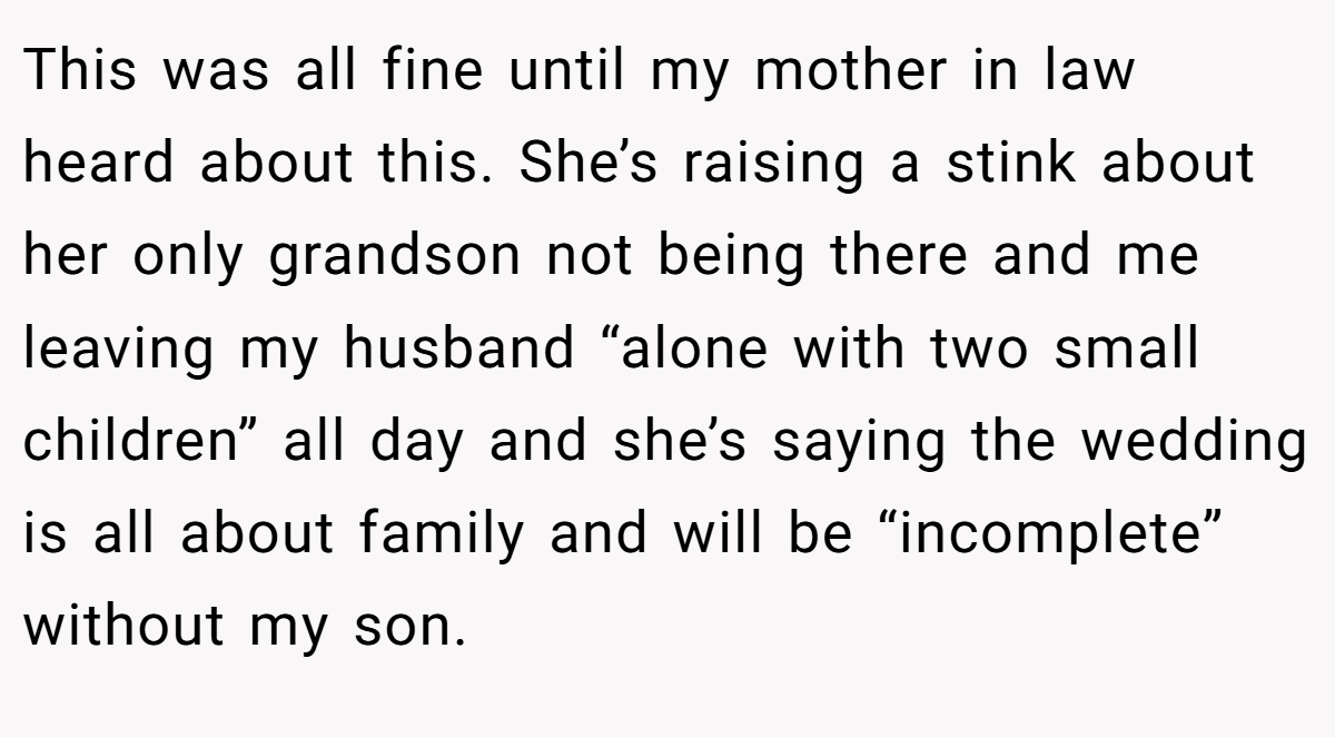 This was all fine until my mother in law heard about this. She’s raising a stink about her only grandson not being there and me leaving my husband “alone with two small children” all day and she’s saying the wedding is all about family and will be “incomplete” without my son.