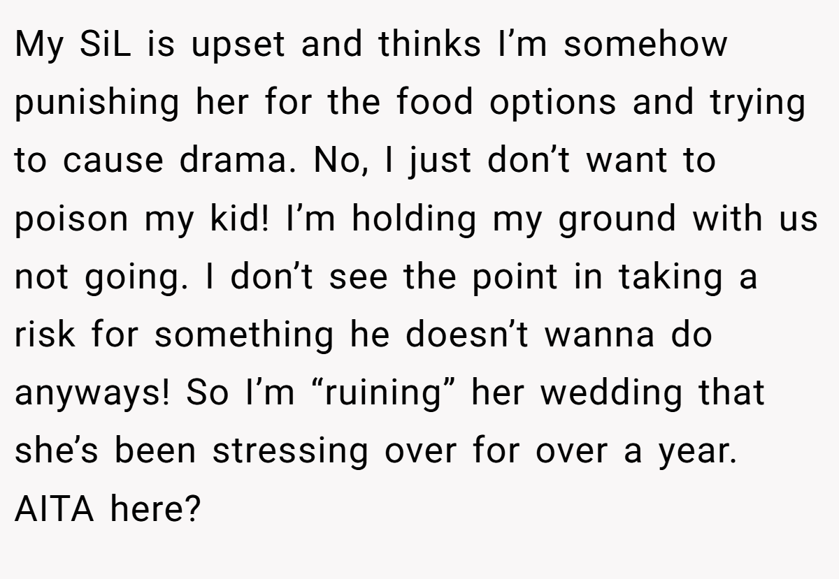 My SiL is upset and thinks I’m somehow punishing her for the food options and trying to cause drama. No, I just don’t want to poison my kid! I’m holding my ground with us not going. I don’t see the point in taking a risk for something he doesn’t wanna do anyways! So I’m “ruining” her wedding that she’s been stressing over for over a year. AITA here?