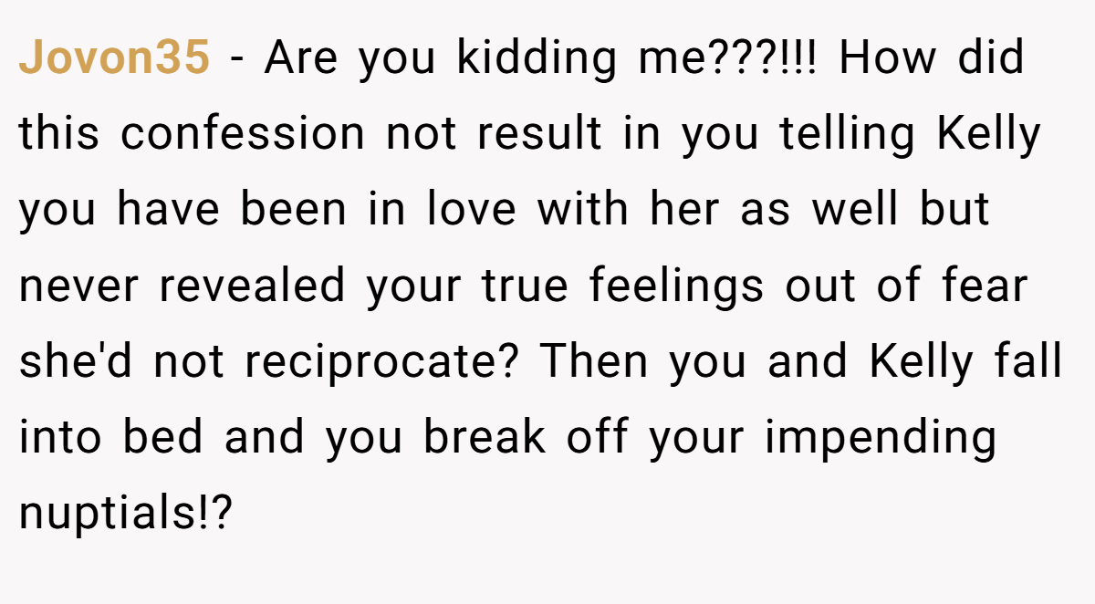 Jovon35 − Are you kidding me???!!! How did this confession not result in you telling Kelly you have been in love with her as well but never revealed your true feelings out of fear she'd not reciprocate? Then you and Kelly fall into bed and you break off your impending nuptials!?