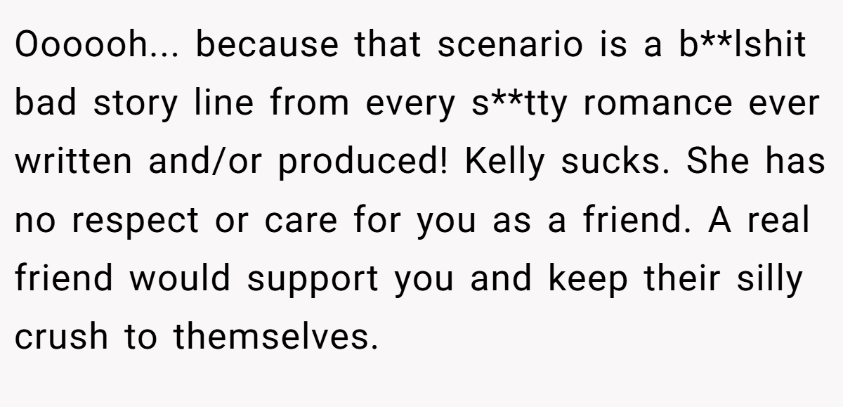 Oooooh... because that scenario is a b**lshit bad story line from every s**tty romance ever written and/or produced! Kelly sucks. She has no respect or care for you as a friend. A real friend would support you and keep their silly crush to themselves.