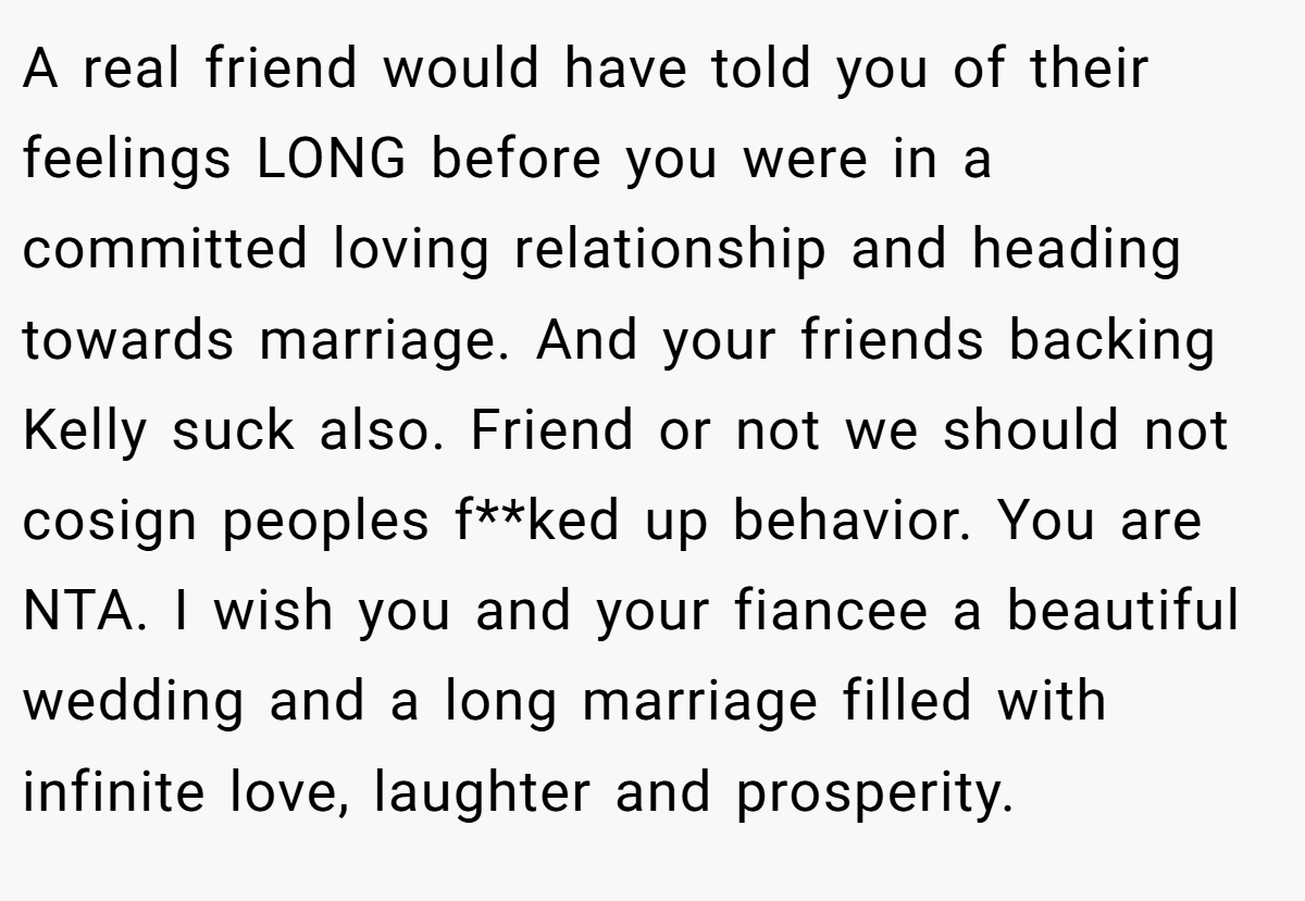 A real friend would have told you of their feelings LONG before you were in a committed loving relationship and heading towards marriage. And your friends backing Kelly suck also. Friend or not we should not cosign peoples f**ked up behavior. You are NTA. I wish you and your fiancee a beautiful wedding and a long marriage filled with infinite love, laughter and prosperity.