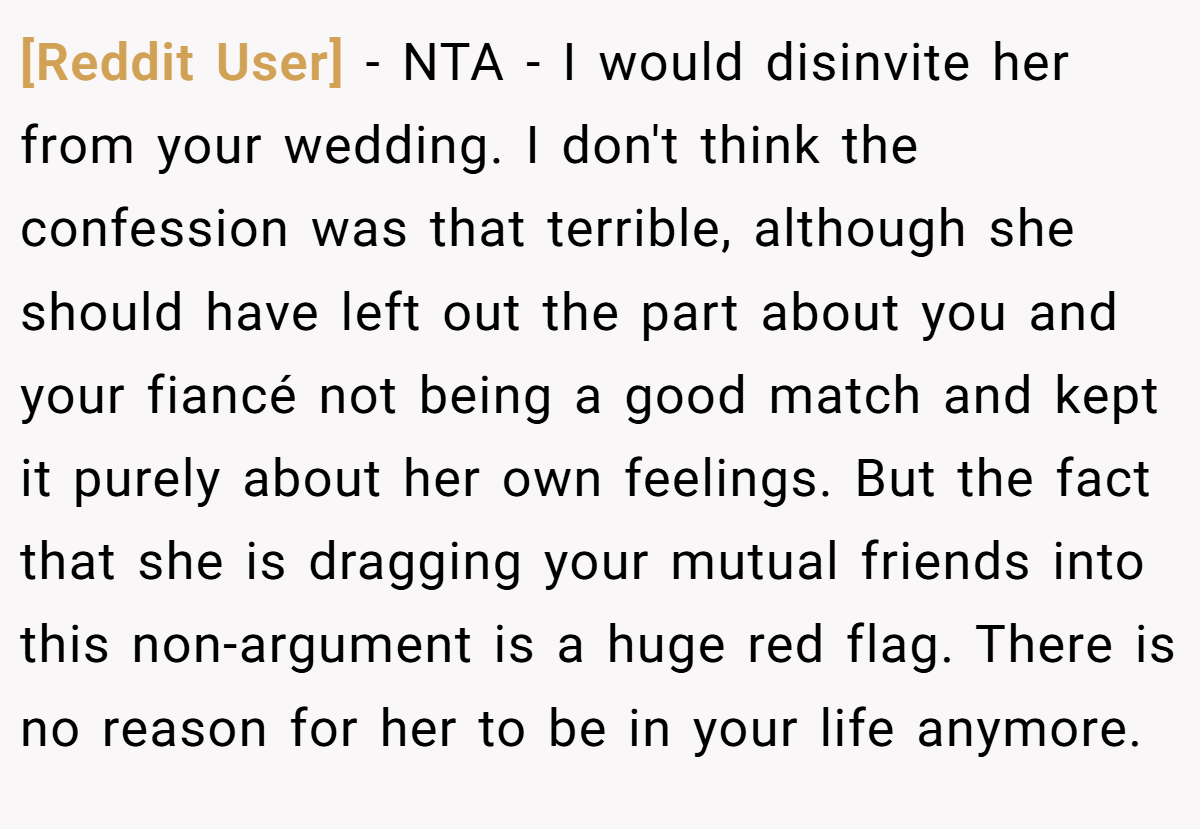 [Reddit User] − NTA - I would disinvite her from your wedding. I don't think the confession was that terrible, although she should have left out the part about you and your fiancé not being a good match and kept it purely about her own feelings. But the fact that she is dragging your mutual friends into this non-argument is a huge red flag. There is no reason for her to be in your life anymore.