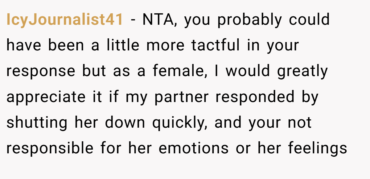 IcyJournalist41 − NTA, you probably could have been a little more tactful in your response but as a female, I would greatly appreciate it if my partner responded by shutting her down quickly, and your not responsible for her emotions or her feelings