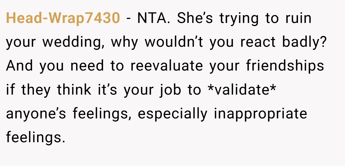 Head-Wrap7430 − NTA. She’s trying to ruin your wedding, why wouldn’t you react badly? And you need to reevaluate your friendships if they think it’s your job to *validate* anyone’s feelings, especially inappropriate feelings.